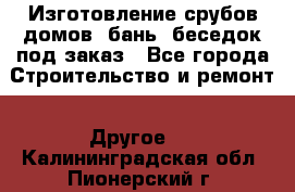 Изготовление срубов домов, бань, беседок под заказ - Все города Строительство и ремонт » Другое   . Калининградская обл.,Пионерский г.